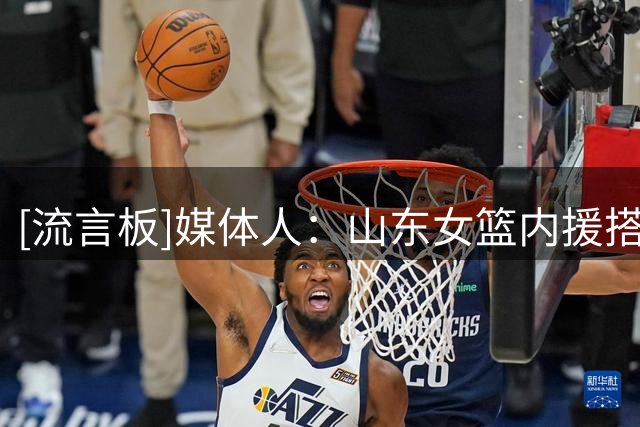 [流言板]媒体人：山东女篮内援搭配新外援，阵容厚度显著提升